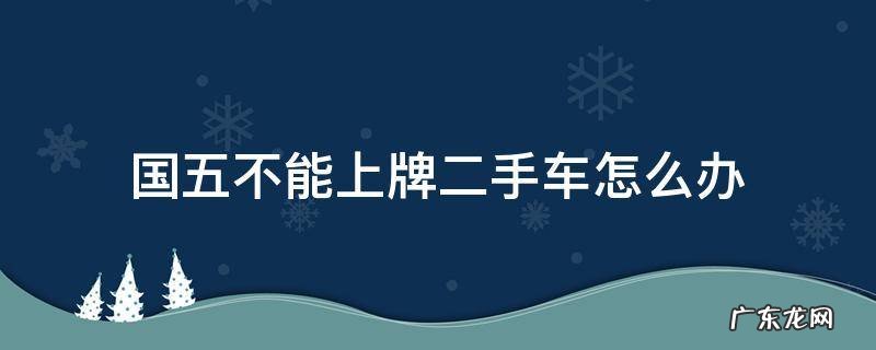 二手国五车能不能上牌 国五不能上牌二手车怎么办
