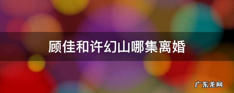 顾佳第几集知道许幻山出轨的 顾佳和许幻山哪集离婚