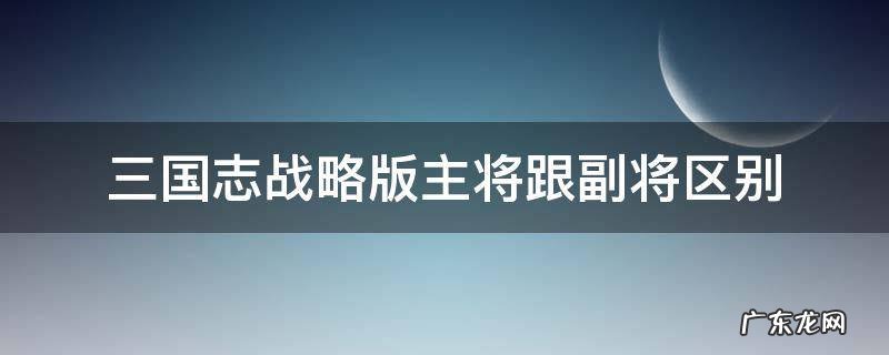 三国志战略版主将跟副将区别 三国志战略版主将和副将区别