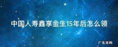 中国人寿鑫享金生15年后怎么领