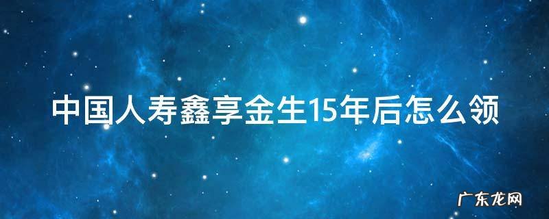 中国人寿鑫享金生15年后怎么领