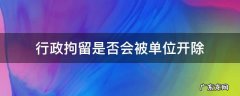 行政拘留是否会被单位开除 行政拘留会被单位开除公职吗
