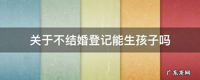不登记可以生孩子吗 关于不结婚登记能生孩子吗