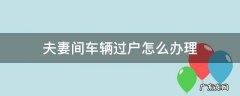 如何办理夫妻间车辆过户 夫妻间车辆过户怎么办理
