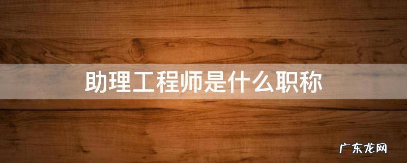 助理工程师职称有什么用 助理工程师是什么职称