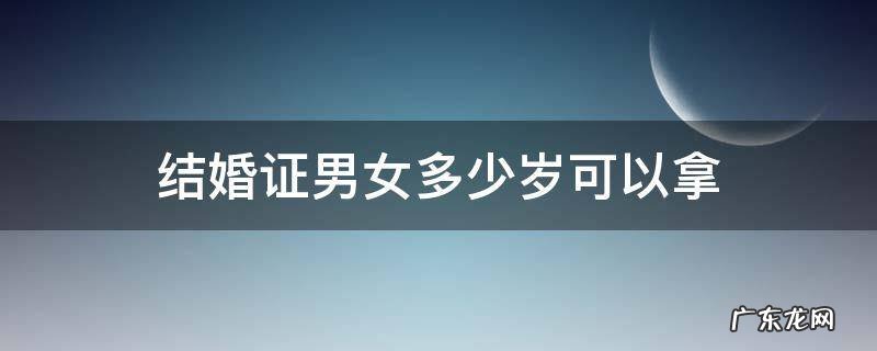 结婚证男女多少岁可以领 结婚证男女多少岁可以拿
