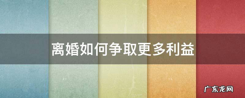 离婚如何争取更多利益 离婚如何争取更多的利益