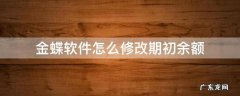 金蝶软件怎么修改期初余额 金蝶软件初始化之后余额可以修改吗