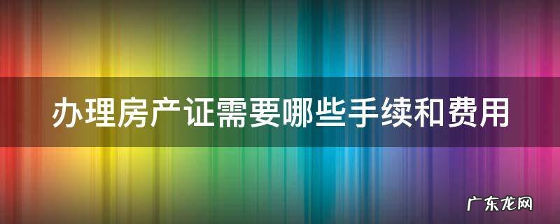 办理房产证都需要什么手续办理 办理房产证需要哪些手续和费用