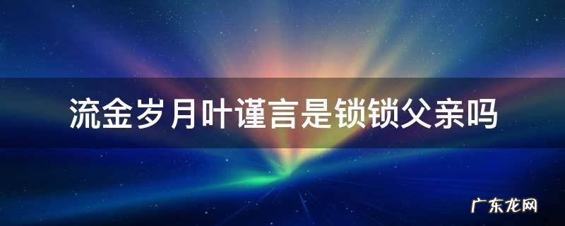 流金岁月中叶谨言和锁锁是父女吗 流金岁月叶谨言是锁锁父亲吗