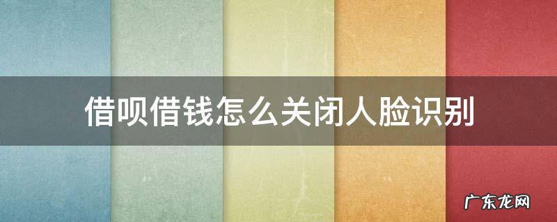 借呗借款怎么关闭人脸识别 借呗借钱怎么关闭人脸识别