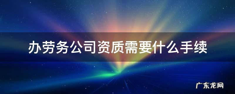 办劳务公司资质需要什么手续 办理劳务公司资质需要什么资料