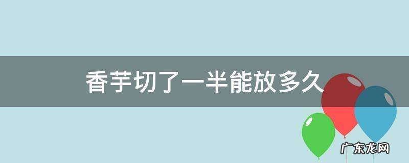 香芋切好放冰箱一星期还能吃吗 香芋切了一半能放多久