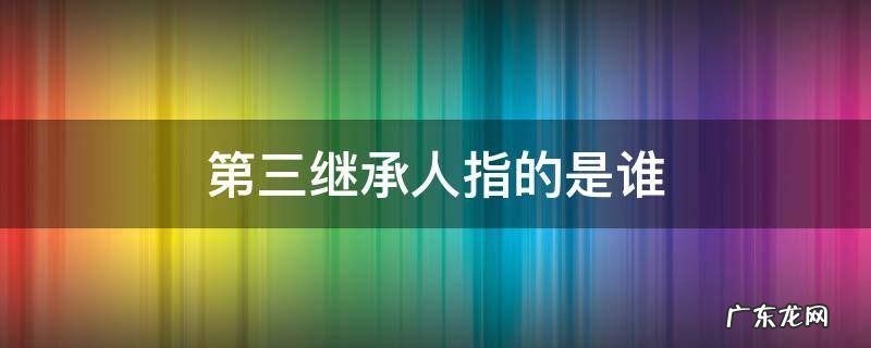 第三继承人指的是谁 有第三继承人吗