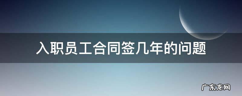 入职合同签订几年 入职员工合同签几年的问题