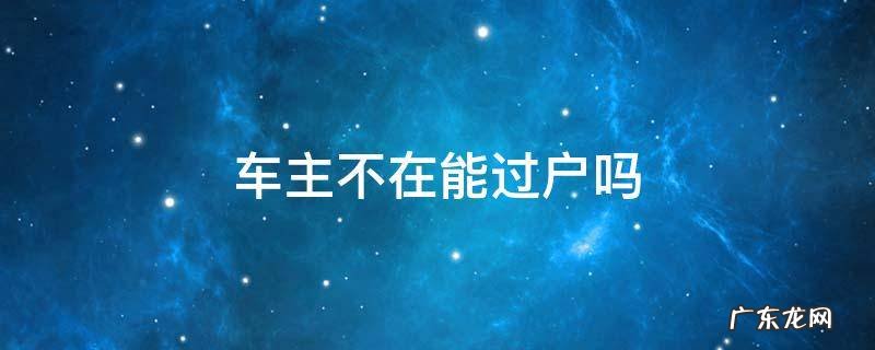 现车主不在车可以过户吗 车主不在能过户吗