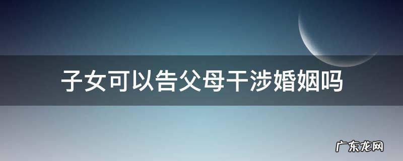 如果父母干涉儿女婚姻犯法吗 子女可以告父母干涉婚姻吗