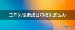 工作失误造成公司损失怎么办 工作失误给公司造成了损失怎么办