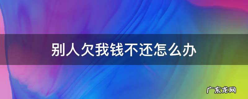 别人欠我钱不还怎么办 别人欠我钱不还怎么办如何最快方法