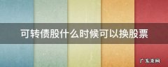 可转债什么时候可以换成股票 可转债股什么时候可以换股票