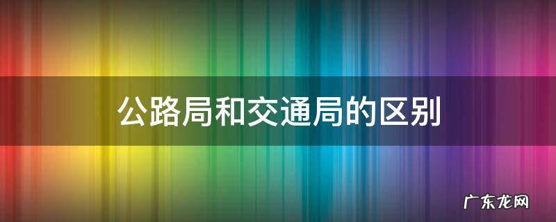 公路局和交通局的区别 交通路和公路局的区别