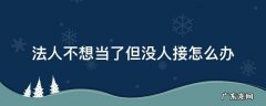 法人不想当了但没人接怎么办 法人不想当了但没人接怎么办好注销吗