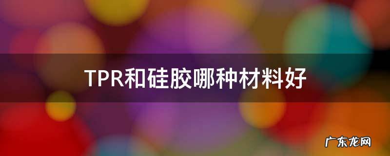 tpe和tpr硅胶哪种更好 TPR和硅胶哪种材料好
