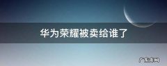 荣耀手机被华为卖给谁了 华为荣耀被卖给谁了