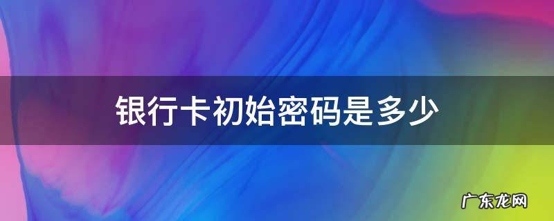 社保卡银行卡初始密码是多少 银行卡初始密码是多少