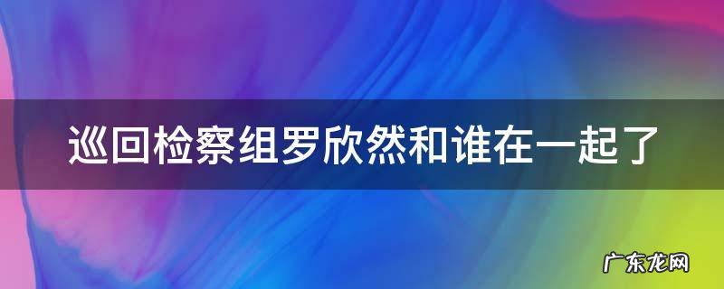巡回检察组罗欣然和谁在一起了 巡回检查组中罗欣然死了么