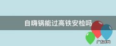 自嗨锅能过高铁安检吗 自嗨锅能过高铁安检吗?不在火车上吃