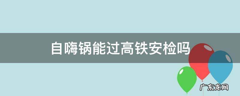 自嗨锅能过高铁安检吗 自嗨锅能过高铁安检吗?不在火车上吃