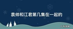 袁帅和江君第几集在一起的 江君袁帅哪一集在一起的