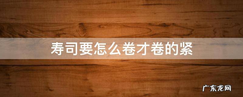 寿司要怎么卷才卷的紧 寿司怎么才能卷紧