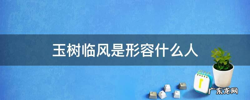 形容一个人玉树临风是什么意思 玉树临风是形容什么人