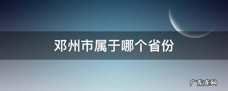 邓州市属于哪个省份 邓州属于哪个市哪个区哪个省