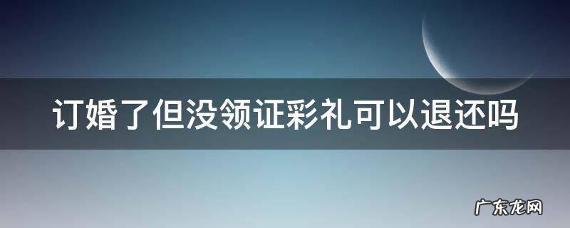 订婚了但没领证彩礼可以退还吗 订完婚不领证