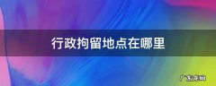行政拘留地点在哪里 行政拘留是在哪里