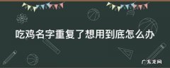 吃鸡名字重复了想用到底怎么办 吃鸡名字重复了怎样改名成功