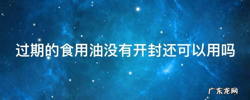过期的食用油没有开封还可以用吗 未开封食用油过期了还能吃吗?有什么危害