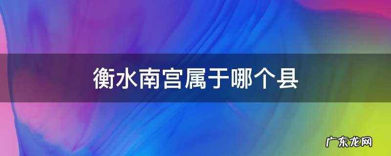 南宫离衡水市有多远 衡水南宫属于哪个县