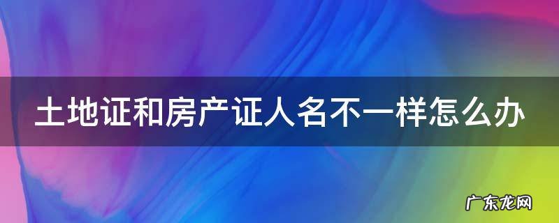 土地证和房产证人名不一样怎么办 土地证和房产证名字不一样怎么办