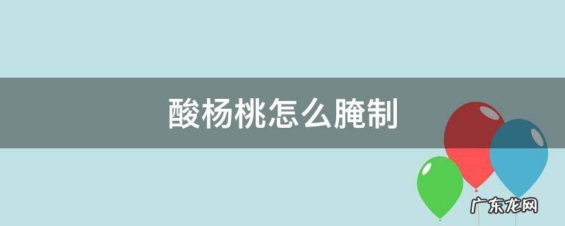 酸杨桃怎么腌制 酸杨桃怎么腌制好吃