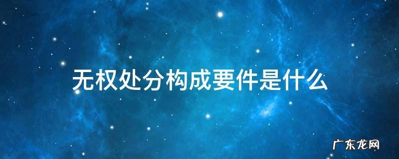 无权处分构成要件是什么 无权处分的条件