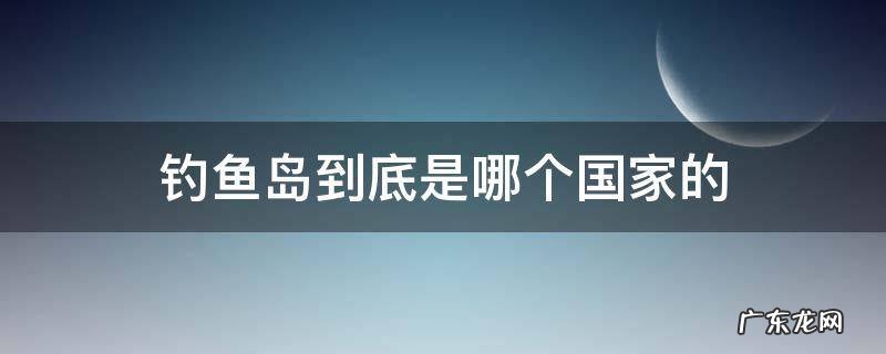 钓鱼岛属于哪里个国家 钓鱼岛到底是哪个国家的