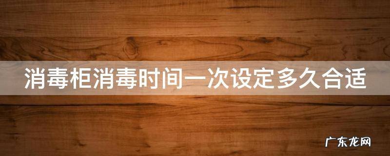消毒柜消毒时间一般是多少时间? 消毒柜消毒时间一次设定多久合适