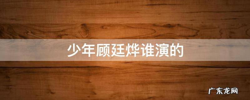 少年顾廷烨谁演的 知否知否中少年顾廷烨的扮演者