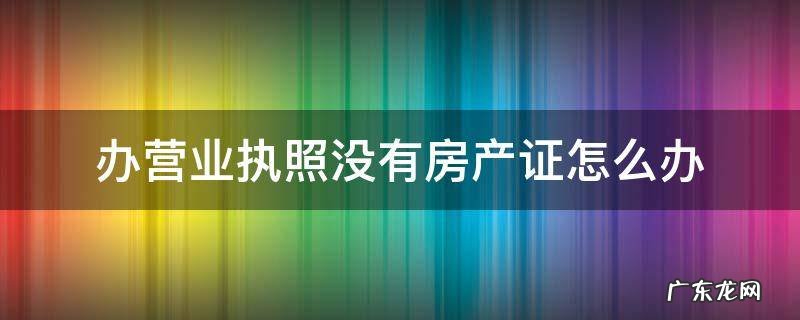 办营业执照没有房产证怎么办 办理营业执照没有房产证怎么办