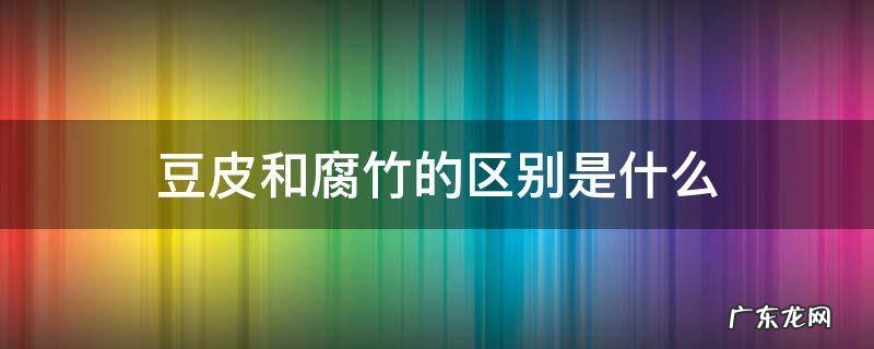 豆皮和腐竹有区别吗 豆皮和腐竹的区别是什么