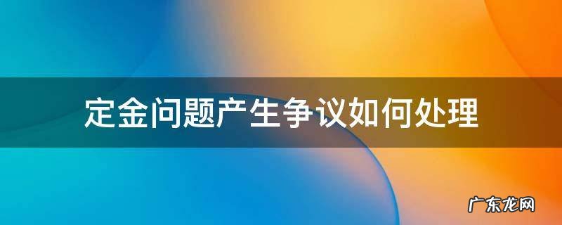 定金问题产生争议如何处理 交了定金但合同有争议